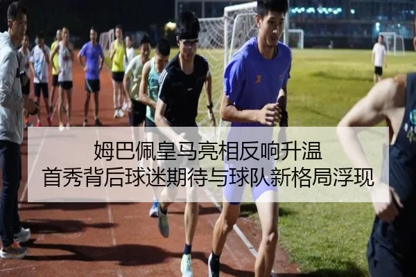姆巴佩皇马亮相反响升温 首秀背后球迷期待与球队新格局浮现